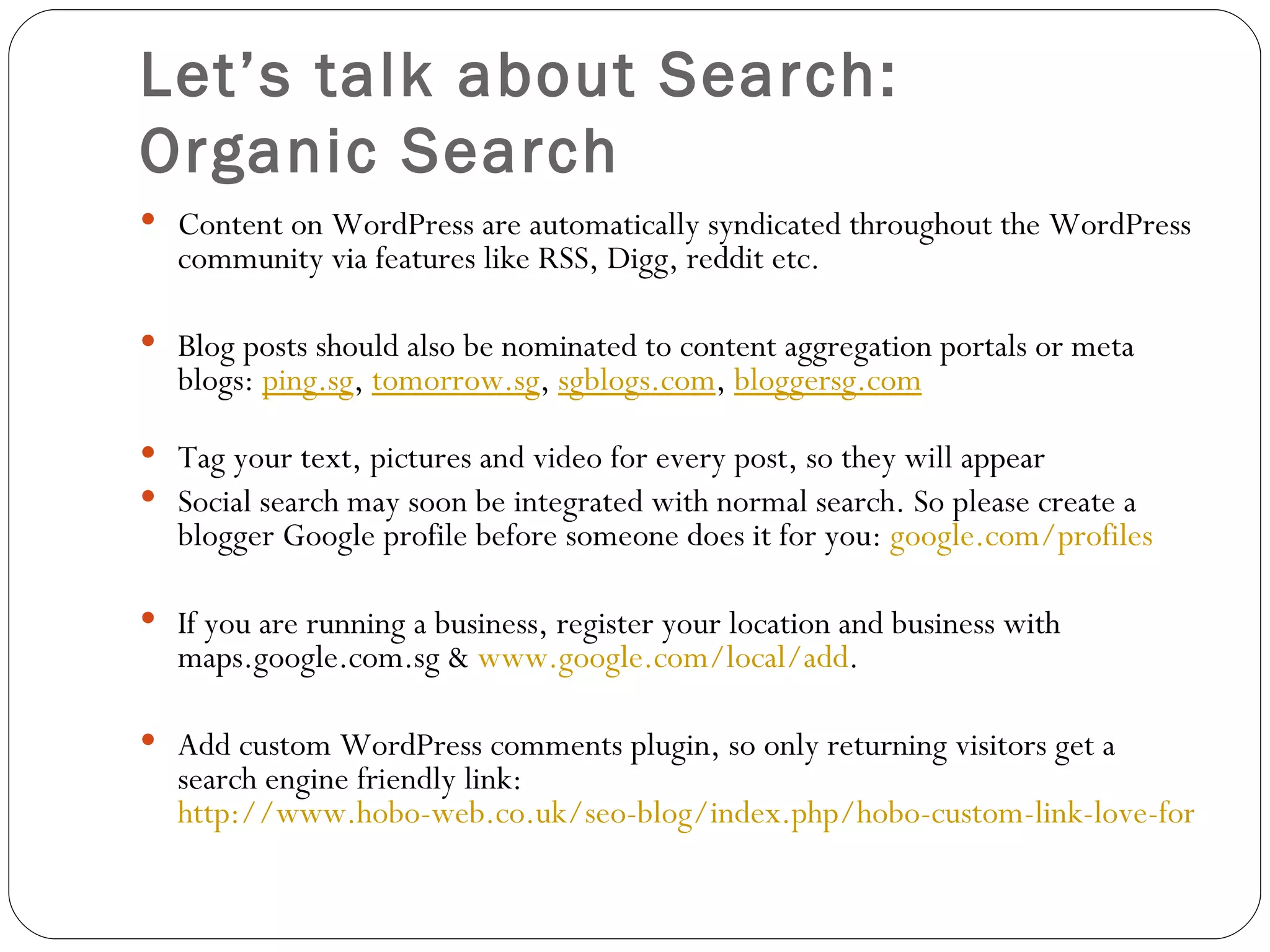 Let’s talk about Search:  Organic Search Content on WordPress are automatically syndicated throughout the WordPress community via features like RSS, Digg, reddit etc. Blog posts should also be nominated to content aggregation portals or meta blogs:  ping.sg ,  tomorrow.sg ,  sgblogs.com ,  bloggersg.com     Tag your text, pictures and video for every post, so they will appear Social search may soon be integrated with normal search. So please create a blogger Google profile before someone does it for you:  google.com/profiles If you are running a business, register your location and business with maps.google.com.sg &  www.google.com/local/add . Add custom WordPress comments plugin, so only returning visitors get a search engine friendly link:  http://www.hobo-web.co.uk/seo-blog/index.php/hobo-custom-link-love-for-wordpress/   