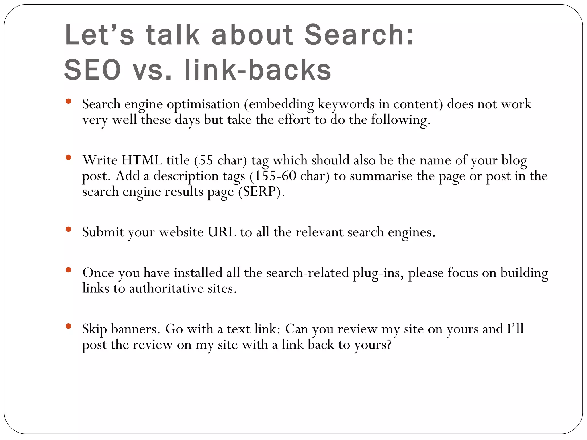 Let’s talk about Search:  SEO vs. link-backs Search engine optimisation (embedding keywords in content) does not work very well these days but take the effort to do the following .   Write HTML title (55 char) tag which should also be the name of your blog post. Add a description tags (155-60 char) to summarise the page or post in the search engine results page (SERP).  Submit your website URL to all the relevant search engines.  Once you have installed all the search-related plug-ins, please focus on building links to authoritative sites.  Skip banners. Go with a text link: Can you review my site on yours and I’ll post the review on my site with a link back to yours? 