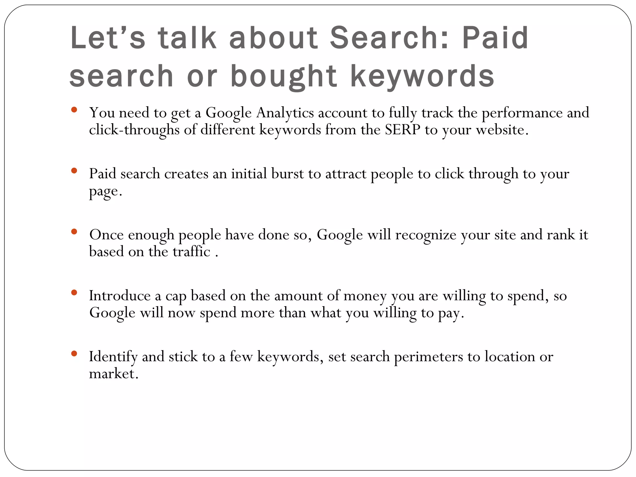 Let’s talk about Search: Paid search or bought keywords You need to get a Google Analytics account to fully track the performance and click-throughs of different keywords from the SERP to your website. Paid search creates an initial burst to attract people to click through to your page. Once enough people have done so, Google will recognize your site and rank it based on the traffic .  Introduce a cap based on the amount of money you are willing to spend, so Google will now spend more than what you willing to pay. Identify and stick to a few keywords, set search perimeters to location or market. 