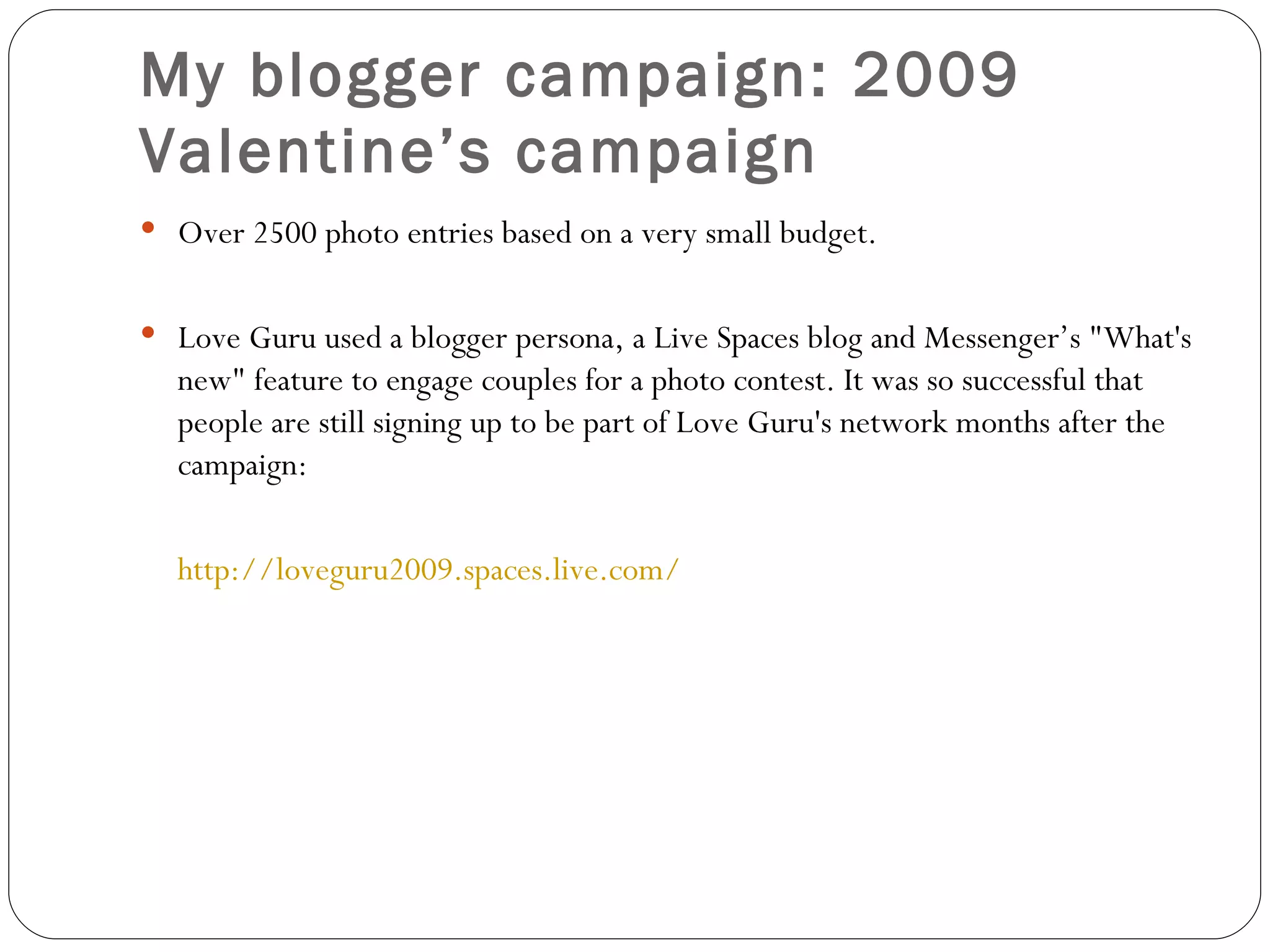 My blogger campaign:  2009  Valentine’s campaign Over 2500 photo entries based on a very small budget. Love Guru used a blogger persona, a Live Spaces blog and Messenger’s "What's new" feature to engage couples for a photo contest. It was so successful that people are still signing up to be part of Love Guru's network months after the campaign:  http://loveguru2009.spaces.live.com/ 