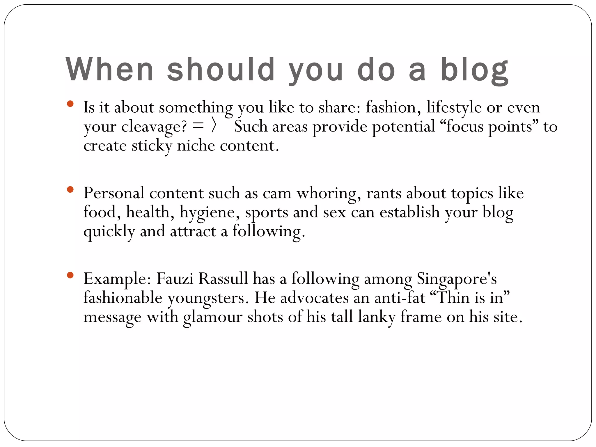 When should you do a blog Is it about something you like to share: fashion, lifestyle or even your cleavage? = 〉 Such areas provide potential “focus points” to create sticky niche content. Personal content such as cam whoring, rants about topics like food, health, hygiene, sports and sex can establish your blog quickly and attract a following. Example: Fauzi Rassull has a following among Singapore's fashionable youngsters. He advocates an anti-fat “Thin is in” message with glamour shots of his tall lanky frame on his site. 