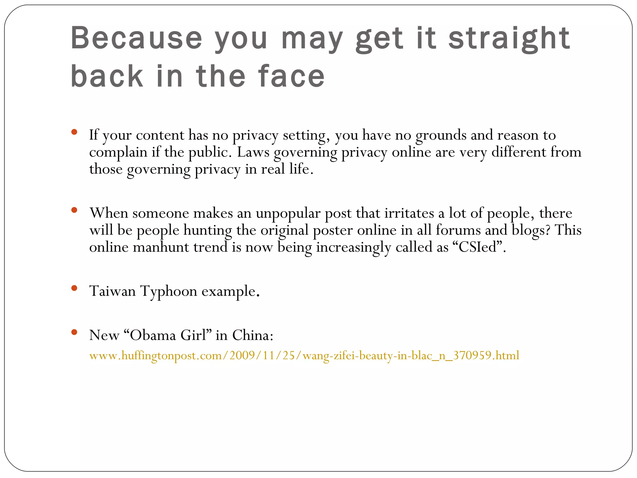 Because you may get it straight back in the face   If your content has no privacy setting, you have no grounds and reason to complain if the public. Laws governing privacy online are very different from those governing privacy in real life.  When someone makes an unpopular post that irritates a lot of people, there will be people hunting the original poster online in all forums and blogs? This online manhunt trend is now being increasingly called as “CSIed”. Taiwan Typhoon example .  New “Obama Girl” in China:  www.huffingtonpost.com/2009/11/25/wang-zifei-beauty-in-blac_n_370959.html 