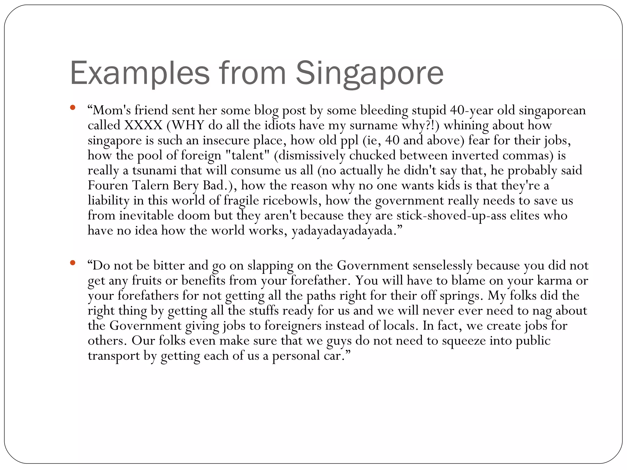 Examples from Singapore “ Mom's friend sent her some blog post by some bleeding stupid 40-year old singaporean called XXXX (WHY do all the idiots have my surname why?!) whining about how singapore is such an insecure place, how old ppl (ie, 40 and above) fear for their jobs, how the pool of foreign "talent" (dismissively chucked between inverted commas) is really a tsunami that will consume us all (no actually he didn't say that, he probably said Fouren Talern Bery Bad.), how the reason why no one wants kids is that they're a liability in this world of fragile ricebowls, how the government really needs to save us from inevitable doom but they aren't because they are stick-shoved-up-ass elites who have no idea how the world works, yadayadayadayada.” “ Do not be bitter and go on slapping on the Government senselessly because you did not get any fruits or benefits from your forefather. You will have to blame on your karma or your forefathers for not getting all the paths right for their off springs. My folks did the right thing by getting all the stuffs ready for us and we will never ever need to nag about the Government giving jobs to foreigners instead of locals. In fact, we create jobs for others. Our folks even make sure that we guys do not need to squeeze into public transport by getting each of us a personal car.” 