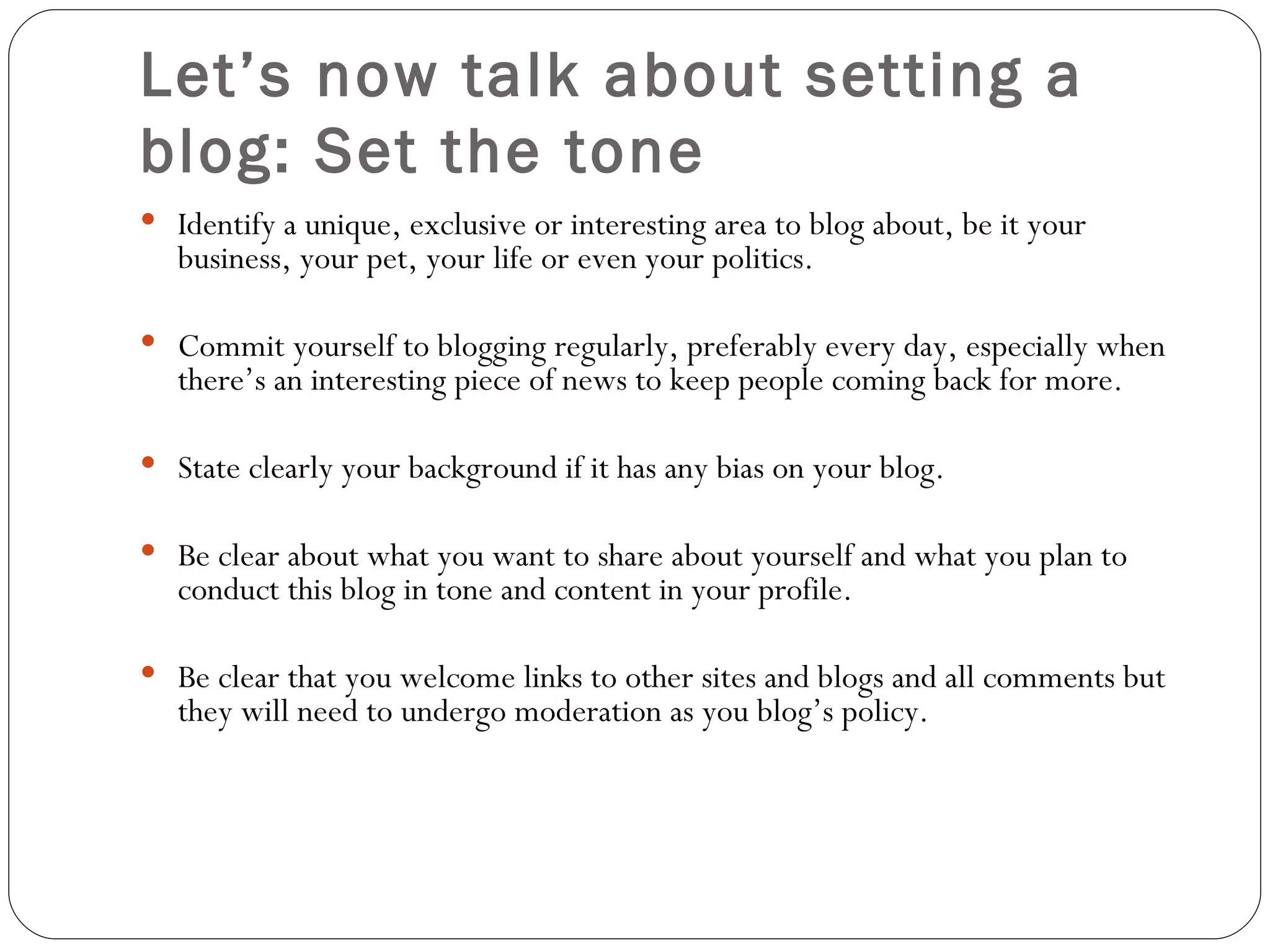 Let’s now talk about setting a blog: Set the tone Identify a unique, exclusive or interesting area to blog about, be it your business, your pet, your life or even your politics. Commit yourself to blogging regularly, preferably every day, especially when there’s an interesting piece of news to keep people coming back for more.  State clearly your background if it has any bias on your blog. Be clear about what you want to share about yourself and what you plan to conduct this blog in tone and content in your profile. Be clear that you welcome links to other sites and blogs and all comments but they will need to undergo moderation as you blog’s policy. 