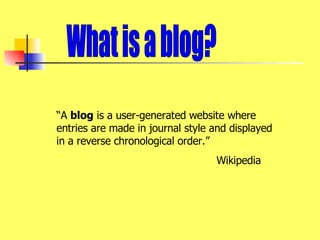 What is a blog? “ A  blog  is a user-generated website where entries are made in journal style and displayed in a reverse chronological order.” Wikipedia 