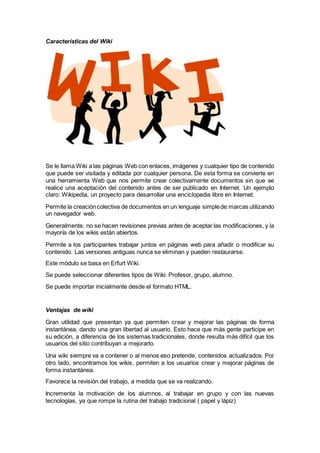 Características del Wiki
Se le llama Wiki a las páginas Web con enlaces, imágenes y cualquier tipo de contenido
que puede ser visitada y editada por cualquier persona. De esta forma se convierte en
una herramienta Web que nos permite crear colectivamente documentos sin que se
realice una aceptación del contenido antes de ser publicado en Internet. Un ejemplo
claro: Wikipedia, un proyecto para desarrollar una enciclopedia libre en Internet.
Permite la creacióncolectiva de documentos en un lenguaje simplede marcas utilizando
un navegador web.
Generalmente, no se hacen revisiones previas antes de aceptar las modificaciones, y la
mayoría de los wikis están abiertos.
Permite a los participantes trabajar juntos en páginas web para añadir o modificar su
contenido. Las versiones antiguas nunca se eliminan y pueden restaurarse.
Este módulo se basa en Erfurt Wiki.
Se puede seleccionar diferentes tipos de Wiki: Profesor, grupo, alumno.
Se puede importar inicialmente desde el formato HTML.
Ventajas de wiki
Gran utilidad que presentan ya que permiten crear y mejorar las páginas de forma
instantánea, dando una gran libertad al usuario. Esto hace que más gente participe en
su edición, a diferencia de los sistemas tradicionales, donde resulta más difícil que los
usuarios del sitio contribuyan a mejorarlo.
Una wiki siempre va a contener o al menos eso pretende, contenidos actualizados. Por
otro lado, encontramos los wikis, permiten a los usuarios crear y mejorar páginas de
forma instantánea.
Favorece la revisión del trabajo, a medida que se va realizando.
Incrementa la motivación de los alumnos, al trabajar en grupo y con las nuevas
tecnologías, ya que rompe la rutina del trabajo tradicional ( papel y lápiz)
 