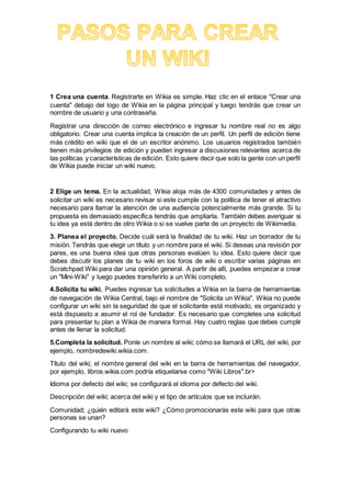 1 Crea una cuenta. Registrarte en Wikia es simple. Haz clic en el enlace "Crear una
cuenta" debajo del logo de Wikia en la página principal y luego tendrás que crear un
nombre de usuario y una contraseña.
Registrar una dirección de correo electrónico e ingresar tu nombre real no es algo
obligatorio. Crear una cuenta implica la creación de un perfil. Un perfil de edición tiene
más crédito en wiki que el de un escritor anónimo. Los usuarios registrados también
tienen más privilegios de edición y pueden ingresar a discusiones relevantes acerca de
las políticas y características de edición. Esto quiere decir que solo la gente con un perfil
de Wikia puede iniciar un wiki nuevo.
2 Elige un tema. En la actualidad, Wikia aloja más de 4300 comunidades y antes de
solicitar un wiki es necesario revisar si este cumple con la política de tener el atractivo
necesario para llamar la atención de una audiencia potencialmente más grande. Si tu
propuesta es demasiado específica tendrás que ampliarla. También debes averiguar si
tu idea ya está dentro de otro Wikia o si se vuelve parte de un proyecto de Wikimedia.
3. Planea el proyecto. Decide cuál será la finalidad de tu wiki. Haz un borrador de tu
misión. Tendrás que elegir un título y un nombre para el wiki. Si deseas una revisión por
pares, es una buena idea que otras personas evalúen tu idea. Esto quiere decir que
debes discutir los planes de tu wiki en los foros de wiki o escribir varias páginas en
Scratchpad Wiki para dar una opinión general. A partir de allí, puedes empezar a crear
un "Mini-Wiki" y luego puedes transferirlo a un Wiki completo.
4.Solicita tu wiki. Puedes ingresar tus solicitudes a Wikia en la barra de herramientas
de navegación de Wikia Central, bajo el nombre de "Solicita un Wikia". Wikia no puede
configurar un wiki sin la seguridad de que el solicitante está motivado, es organizado y
está dispuesto a asumir el rol de fundador. Es necesario que completes una solicitud
para presentar tu plan a Wikia de manera formal. Hay cuatro reglas que debes cumplir
antes de llenar la solicitud.
5.Completa la solicitud. Ponle un nombre al wiki; cómo se llamará el URL del wiki, por
ejemplo, nombredewiki.wikia.com.
Título del wiki; el nombre general del wiki en la barra de herramientas del navegador,
por ejemplo, libros.wikia.com podría etiquetarse como "Wiki Libros".br>
Idioma por defecto del wiki; se configurará el idioma por defecto del wiki.
Descripción del wiki; acerca del wiki y el tipo de artículos que se incluirán.
Comunidad; ¿quién editará este wiki? ¿Cómo promocionarás este wiki para que otras
personas se unan?
Configurando tu wiki nuevo
 