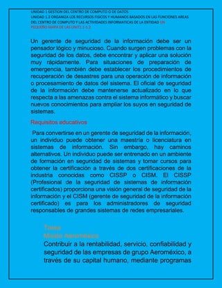 UNIDAD 1 GESTION DEL CENTRO DE COMPUTO O DE DATOS
UNIDAD 1.2 ORGANIZA LOS RECURSOS FISICOS Y HUMANOS BASADOS EN LAS FUNCIONES AREAS
DEL CENTRO DE COMPUTO Y LAS ACTIVIDADES INFORMATICAS DE LA ENTIDAD UN
PEQUEÑO MAPA DE LAS UNIT1.1-1.2
Un gerente de seguridad de la información debe ser un
pensador lógico y minucioso. Cuando surgen problemas con la
seguridad de los datos, debe encontrar y aplicar una solución
muy rápidamente. Para situaciones de preparación de
emergencia, también debe establecer los procedimientos de
recuperación de desastres para una operación de información
o procesamiento de datos del sistema. El oficial de seguridad
de la información debe mantenerse actualizado en lo que
respecta a las amenazas contra el sistema informático y buscar
nuevos conocimientos para ampliar los suyos en seguridad de
sistemas.
Requisitos educativos
Para convertirse en un gerente de seguridad de la información,
un individuo puede obtener una maestría o licenciatura en
sistemas de información. Sin embargo, hay caminos
alternativos. Un individuo puede ser entrenado en un ambiente
de formación en seguridad de sistemas y tomar cursos para
obtener la certificación a través de dos certificaciones de la
industria conocidas como CISSP o CISM. El CISSP
(Profesional de la seguridad de sistemas de información
certificados) proporciona una visión general de seguridad de la
información y el CISM (gerente de seguridad de la información
certificado) es para los administradores de seguridad
responsables de grandes sistemas de redes empresariales.
Tarea
Misión Aeroméxico
Contribuir a la rentabilidad, servicio, confiabilidad y
seguridad de las empresas de grupo Aeroméxico, a
través de su capital humano, mediante programas
 