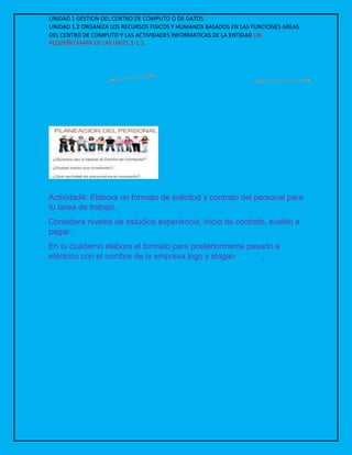 UNIDAD 1 GESTION DEL CENTRO DE COMPUTO O DE DATOS
UNIDAD 1.2 ORGANIZA LOS RECURSOS FISICOS Y HUMANOS BASADOS EN LAS FUNCIONES AREAS
DEL CENTRO DE COMPUTO Y LAS ACTIVIDADES INFORMATICAS DE LA ENTIDAD UN
PEQUEÑO MAPA DE LAS UNIT1.1-1.2
Definición de planeación Personal
cantidad de personal
Funciones
Actividad4: Elabora un formato de solicitud y contrato del personal para
tu tarea de trabajo.
Considera niveles de estudios experiencia, inicio de contrato, sueldo a
pagar.
En tu cuaderno elabora el formato para posteriormente pasarlo a
eléctrico con el nombre de la empresa logo y slogan .
 