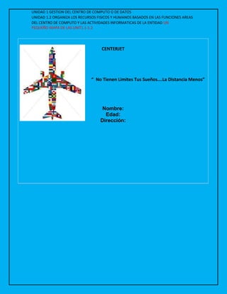 UNIDAD 1 GESTION DEL CENTRO DE COMPUTO O DE DATOS
UNIDAD 1.2 ORGANIZA LOS RECURSOS FISICOS Y HUMANOS BASADOS EN LAS FUNCIONES AREAS
DEL CENTRO DE COMPUTO Y LAS ACTIVIDADES INFORMATICAS DE LA ENTIDAD UN
PEQUEÑO MAPA DE LAS UNIT1.1-1.2
CENTERJET
“ No Tienen Limites Tus Sueños….La Distancia Menos”
Nombre:
Edad:
Dirección:
 