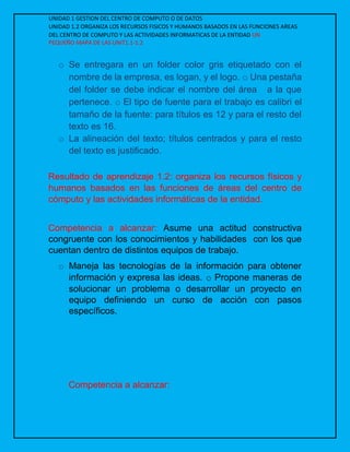 UNIDAD 1 GESTION DEL CENTRO DE COMPUTO O DE DATOS
UNIDAD 1.2 ORGANIZA LOS RECURSOS FISICOS Y HUMANOS BASADOS EN LAS FUNCIONES AREAS
DEL CENTRO DE COMPUTO Y LAS ACTIVIDADES INFORMATICAS DE LA ENTIDAD UN
PEQUEÑO MAPA DE LAS UNIT1.1-1.2
o Se entregara en un folder color gris etiquetado con el
nombre de la empresa, es logan, y el logo. o Una pestaña
del folder se debe indicar el nombre del área a la que
pertenece. o El tipo de fuente para el trabajo es calibri el
tamaño de la fuente: para títulos es 12 y para el resto del
texto es 16.
o La alineación del texto; títulos centrados y para el resto
del texto es justificado.
Resultado de aprendizaje 1.2: organiza los recursos físicos y
humanos basados en las funciones de áreas del centro de
cómputo y las actividades informáticas de la entidad.
Competencia a alcanzar: Asume una actitud constructiva
congruente con los conocimientos y habilidades con los que
cuentan dentro de distintos equipos de trabajo.
o Maneja las tecnologías de la información para obtener
información y expresa las ideas. o Propone maneras de
solucionar un problema o desarrollar un proyecto en
equipo definiendo un curso de acción con pasos
específicos.
Competencia a alcanzar:
 