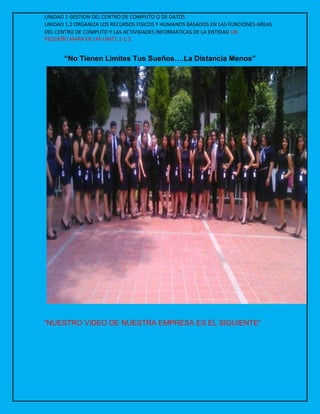 UNIDAD 1 GESTION DEL CENTRO DE COMPUTO O DE DATOS
UNIDAD 1.2 ORGANIZA LOS RECURSOS FISICOS Y HUMANOS BASADOS EN LAS FUNCIONES AREAS
DEL CENTRO DE COMPUTO Y LAS ACTIVIDADES INFORMATICAS DE LA ENTIDAD UN
PEQUEÑO MAPA DE LAS UNIT1.1-1.2
“No Tienen Limites Tus Sueños….La Distancia Menos”
“NUESTRO VIDEO DE NUESTRA EMPRESA ES EL SIGUIENTE”
 