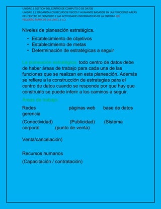 UNIDAD 1 GESTION DEL CENTRO DE COMPUTO O DE DATOS
UNIDAD 1.2 ORGANIZA LOS RECURSOS FISICOS Y HUMANOS BASADOS EN LAS FUNCIONES AREAS
DEL CENTRO DE COMPUTO Y LAS ACTIVIDADES INFORMATICAS DE LA ENTIDAD UN
PEQUEÑO MAPA DE LAS UNIT1.1-1.2
Niveles de planeación estratégica.
• Establecimiento de objetivos
• Establecimiento de metas
• Determinación de estratégicas a seguir
La planeación estratégica: todo centro de datos debe
de haber áreas de trabajo para cada una de las
funciones que se realizan en esta planeación. Además
se refiere a la construcción de estrategias para el
centro de datos cuando se responde por que hay que
construirlo se puede inferir a los caminos a seguir.
Áreas de trabajo:
Redes páginas web base de datos
gerencia
(Conectividad) (Publicidad) (Sistema
corporal (punto de venta)
Venta/cancelación)
Recursos humanos
(Capacitación / contratación)
 