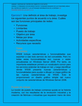 UNIDAD 1 GESTION DEL CENTRO DE COMPUTO O DE DATOS
UNIDAD 1.2 ORGANIZA LOS RECURSOS FISICOS Y HUMANOS BASADOS EN LAS FUNCIONES AREAS
DEL CENTRO DE COMPUTO Y LAS ACTIVIDADES INFORMATICAS DE LA ENTIDAD UN
PEQUEÑO MAPA DE LAS UNIT1.1-1.2
Ejercicio1: Una definido el área de trabajo, investiga
los siguientes puntos de acuerdo a tu área. Cuáles
son las funciones principales de redes:
• Funciones
• Limitantes
• Puesto de trabajo
• Objetivo por área
• Metas por área
• Actividades especificas
• Recursos que necesito
Tarea
Funciones
WS08 incluye características y funcionalidades que
soportan a casi todo servicio de red concebible. Pero no
todas estas funcionalidades son nuevas o están
actualizadas en Windows Server 2008. Por tanto, es
importante establecer primero un vocabulario común para
los servicios estándar de trabajo en red, y luego identificar
dónde WS08 presenta nuevas características y
funcionalidades para ayudar a dibujar un mapa gráfico de
las nuevas características de WS08. Esto le
proporcionará un diseño gráfico simple del nuevo
conjunto de características de Windows Server 2008.
Puesto de trabajo
La noción de puesto de trabajo comienza quizás en la historia
moderna, con los resultados de la revolución industrial y la
creación de fábricas o industrias que requieren mano de obra
 