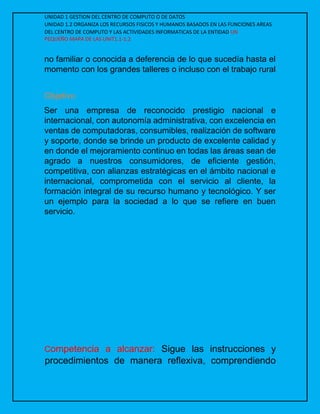 UNIDAD 1 GESTION DEL CENTRO DE COMPUTO O DE DATOS
UNIDAD 1.2 ORGANIZA LOS RECURSOS FISICOS Y HUMANOS BASADOS EN LAS FUNCIONES AREAS
DEL CENTRO DE COMPUTO Y LAS ACTIVIDADES INFORMATICAS DE LA ENTIDAD UN
PEQUEÑO MAPA DE LAS UNIT1.1-1.2
no familiar o conocida a deferencia de lo que sucedía hasta el
momento con los grandes talleres o incluso con el trabajo rural
Objetivo
Ser una empresa de reconocido prestigio nacional e
internacional, con autonomía administrativa, con excelencia en
ventas de computadoras, consumibles, realización de software
y soporte, donde se brinde un producto de excelente calidad y
en donde el mejoramiento continuo en todas las áreas sean de
agrado a nuestros consumidores, de eficiente gestión,
competitiva, con alianzas estratégicas en el ámbito nacional e
internacional, comprometida con el servicio al cliente, la
formación integral de su recurso humano y tecnológico. Y ser
un ejemplo para la sociedad a lo que se refiere en buen
servicio.
Competencia a alcanzar: Sigue las instrucciones y
procedimientos de manera reflexiva, comprendiendo
 