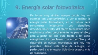 De forma muy similar, aunque quizás hoy no
estemos tan acostumbrados a ver o utilizar la
energía solar fotovoltaica, en el futuro será
sumamente importante. Los científicos
descubrieron el valor del efecto fotovoltaico hace
muchísimos años, precisamente, ya para el 1800;
pero a partir del año 1970 frente a las crisis
energéticas, los problemas con el petróleo y el
desarrollo de nuevas tecnologías que hoy nos
permiten utilizar este tipo de energía, se
perfeccionó a gran escala. Solo falta un poco más
de conciencia.
 