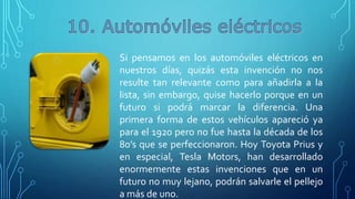 Si pensamos en los automóviles eléctricos en
nuestros días, quizás esta invención no nos
resulte tan relevante como para añadirla a la
lista, sin embargo, quise hacerlo porque en un
futuro si podrá marcar la diferencia. Una
primera forma de estos vehículos apareció ya
para el 1920 pero no fue hasta la década de los
80’s que se perfeccionaron. Hoy Toyota Prius y
en especial, Tesla Motors, han desarrollado
enormemente estas invenciones que en un
futuro no muy lejano, podrán salvarle el pellejo
a más de uno.
 