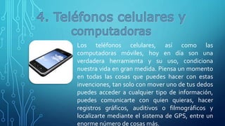 Los teléfonos celulares, así como las
computadoras móviles, hoy en día son una
verdadera herramienta y su uso, condiciona
nuestra vida en gran medida. Piensa un momento
en todas las cosas que puedes hacer con estas
invenciones, tan solo con mover uno de tus dedos
puedes acceder a cualquier tipo de información,
puedes comunicarte con quien quieras, hacer
registros gráficos, auditivos o filmográficos y
localizarte mediante el sistema de GPS, entre un
enorme número de cosas más.
 