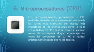 Los microprocesadores, procesadores o CPU
(unidades centrales de procesamiento) son una de
las partes más esenciales del invento más
importante de los últimos años como lo es la
computadora. El CPU es el cerebro o el corazón
mismo de la máquina, el que permite ejecutar
todos los programas de tu PC y realizar
prácticamente todo lo que haces con ella.
 