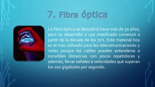 La fibra óptica se descubrió hace más de 50 años,
pero su desarrollo y uso masificado comenzó a
partir de la década de los 70’s. Este material hoy
es el más utilizado para las telecomunicaciones y
redes porque los cables pueden extenderse a
increíbles distancias con pocos repetidores y
además, llevar señales a velocidades que superan
los 100 gigabytes por segundo.
 