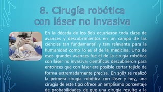 En la década de los 80’s ocurrieron toda clase de
avances y descubrimientos en un campo de las
ciencias tan fundamental y tan relevante para la
humanidad como lo es el de la medicina. Uno de
esos grandes avances fue el de la cirugía robótica
con láser no invasiva; científicos descubrieron para
entonces que con láser era posible cortar tejido de
forma extremadamente precisa. En 1987 se realizó
la primera cirugía robótica con láser y hoy, una
cirugía de este tipo ofrece un amplísimo porcentaje
de probabilidades de que una cirugía resulte a la
 