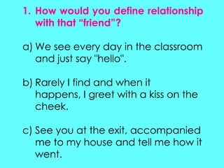 1. How would you define relationship
with that “friend”?
a) We see every day in the classroom
and just say "hello".
b) Rarely I find and when it
happens, I greet with a kiss on the
cheek.
c) See you at the exit, accompanied
me to my house and tell me how it
went.
 