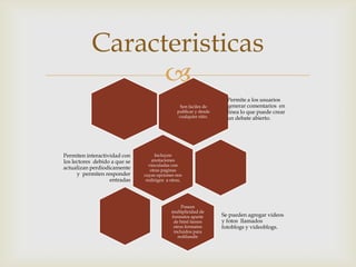 Caracteristicas
                 
                                                                     Permite a los usuarios
                                                 Son faciles de      generar comentarios en
                                               publicar y desde      linea lo que puede crear
                                                cualquier sitio.     un debate abierto.




Permiten interactividad con         Incluyen
los lectores debido a que se       anotaciones
                                 vinculadas con
actualizan perdiodicamente        otras paginas
      y permiten responder     cuyas opciones nos
                   entradas     redirigen a otras,




                                                 Poseen
                                            multiplicidad de
                                            formatos aparte        Se pueden agregar videos
                                             de html tienen        y fotos llamados
                                             otros formatos        fotoblogs y videoblogs.
                                             incluidos para
                                               redifundir
 
