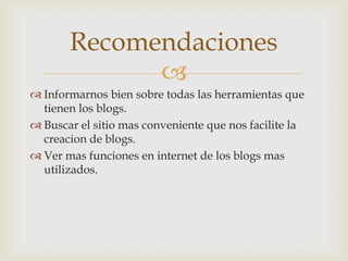 Recomendaciones
             
 Informarnos bien sobre todas las herramientas que
  tienen los blogs.
 Buscar el sitio mas conveniente que nos facilite la
  creacion de blogs.
 Ver mas funciones en internet de los blogs mas
  utilizados.
 