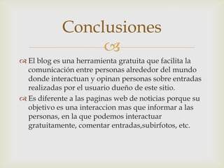 Conclusiones
                 
 El blog es una herramienta gratuita que facilita la
  comunicación entre personas alrededor del mundo
  donde interactuan y opinan personas sobre entradas
  realizadas por el usuario dueño de este sitio.
 Es diferente a las paginas web de noticias porque su
  objetivo es una interaccion mas que informar a las
  personas, en la que podemos interactuar
  gratuitamente, comentar entradas,subirfotos, etc.
 