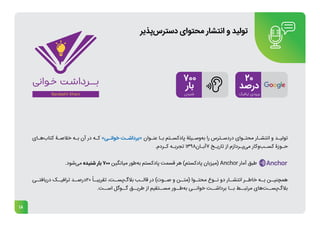 18
‫ـای‬
‫ـ‬‫‌ه‬
‫ب‬‫کتا‬ ‫ـۀ‬
‫ـ‬‫خالص‬ ‫ـه‬
‫ـ‬‫ب‬ ‫آن‬ ‫در‬ ‫ـه‬
‫ـ‬‫ک‬ »‫ـی‬
‫ـ‬‫خوان‬ ‫ـت‬
‫ـ‬‫«برداش‬ ‫ـوان‬
‫ـ‬‫عن‬ ‫ـا‬
‫ـ‬‫ب‬ ‫ـتم‬
‫ـ‬‫پادکس‬ ‫ـیلۀ‬
‫ـ‬‫‌وس‬
‫ه‬‫ب‬ ‫را‬ ‌
‫س‬‫ـتر‬
‫ـ‬‫دردس‬ ‫ـوای‬
‫ـ‬‫محت‬ ‫ـار‬
‫ـ‬‫انتش‬ ‫و‬ ‫ـد‬
‫ـ‬‫تولی‬
.‫ـردم‬
‫ـ‬‫ک‬ ‫ـه‬
‫ـ‬‫تجرب‬ 1398‫ـان‬
‫ـ‬‫آب‬7 ‫ـخ‬
‫ـ‬‫تاری‬ ‫از‬ ‫ـردازم‬
‫ـ‬‫‌پ‬
‫ی‬‫م‬ ‫‌کار‬
‫و‬‌
‫ب‬‫ـ‬
‫ـ‬‫کس‬ ‫ـوزۀ‬
‫ـ‬‫ح‬
.‫‌شود‬
‫ی‬‫م‬ ‫شنیده‬ ‫بار‬ 700 ‫میانگین‬ ‫‌طور‬
‫ه‬‫ب‬ ‫پادکستم‬ ‫قسمت‬ ‫هر‬ )‫پادکستم‬ ‫(میزبان‬ Anchor ‫آمار‬ ‫طبق‬
‫ـی‬
‫دریافتـ‬ ‫ـک‬
‫ترافیـ‬ ‫ـد‬
‫درصـ‬20 ً‫ـا‬
‫تقریبـ‬ ،‫ـت‬
‫‌پسـ‬
‫گ‬‫بال‬ ‫ـب‬
‫قالـ‬ ‫در‬ )‫ـوت‬
‫صـ‬ ‫و‬ ‫ـن‬
‫(متـ‬ ‫ـوا‬
‫محتـ‬ ‫ـوع‬
‫نـ‬ ‫دو‬ ‫ـار‬
‫انتشـ‬ ‫ـر‬
‫خاطـ‬ ‫ـه‬
‫بـ‬ ‫ـن‬
‫همچنیـ‬
.‫اســت‬ ‫گــوگل‬ ‫طریــق‬ ‫از‬ ‫مســتقیم‬ ‫‌طــور‬
‫ه‬‫ب‬ ‫‌خوانــی‬‫برداشــت‬ ‫بــا‬ ‫مرتبــط‬ ‫‌های‬
‫ت‬‫‌پســ‬
‫گ‬‫بال‬
‫‌پذیر‬
‫س‬‫دستر‬ ‫محتوای‬ ‫انتشار‬ ‫و‬ ‫تولید‬
 