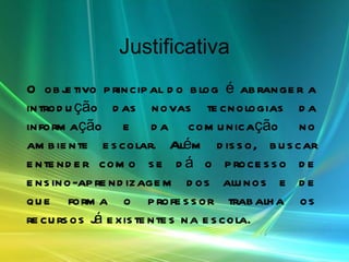 Justificativa O objetivo principal do blog é abranger a introdução das novas tecnologias da informação e da comunicação no ambiente escolar. Além disso, buscar entender como se dá o processo de ensino-aprendizagem dos alunos e de que forma o professor trabalha os recursos já existentes na escola.   