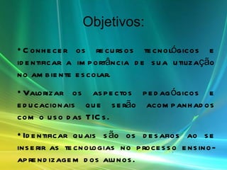 Objetivos: Conhecer os recursos tecnológicos e identificar a importância de sua utilização no ambiente escolar. Valorizar os aspectos pedagógicos e educacionais que serão acompanhados com o uso das TICs. Identificar quais são os desafios ao se inserir as tecnologias no processo ensino-aprendizagem dos alunos. Enriquecer a proposta pedagógica com o uso das TICs.. 