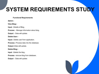 SYSTEM REQUIREMENTS STUDY
Functional Requirements
Admin:-
View Blog:-
Input: -Details of Blog .
Process: - Manage informat...