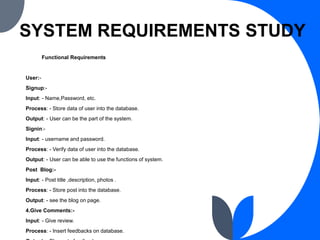 SYSTEM REQUIREMENTS STUDY
Functional Requirements
User:-
Signup:-
Input: - Name,Password, etc.
Process: - Store data of us...