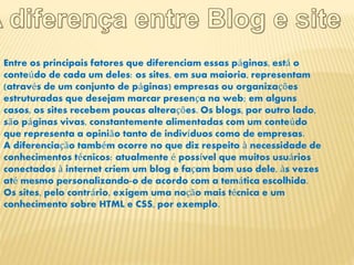 Entre os principais fatores que diferenciam essas páginas, está o 
conteúdo de cada um deles: os sites, em sua maioria, representam 
(através de um conjunto de páginas) empresas ou organizações 
estruturadas que desejam marcar presença na web; em alguns 
casos, os sites recebem poucas alterações. Os blogs, por outro lado, 
são páginas vivas, constantemente alimentadas com um conteúdo 
que representa a opinião tanto de indivíduos como de empresas. 
A diferenciação também ocorre no que diz respeito à necessidade de 
conhecimentos técnicos: atualmente é possível que muitos usuários 
conectados à internet criem um blog e façam bom uso dele, às vezes 
até mesmo personalizando-o de acordo com a temática escolhida. 
Os sites, pelo contrário, exigem uma noção mais técnica e um 
conhecimento sobre HTML e CSS, por exemplo. 
 