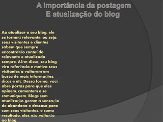Ao atualizar o seu blog, ele 
se tornará relevante, ou seja, 
seus visitantes e clientes 
sabem que sempre 
encontrarão conteúdo 
relevante e atualizado 
sempre. Além disso, seu blog 
vira referência e motiva seus 
visitantes a voltarem em 
busca de mais informações, 
dicas e etc. Dessa forma, você 
abre portas para que eles 
opinem, comentem e se 
comuniquem. Blogs sem 
atualização geram a sensação 
de abandono e descaso para 
com seus visitantes, e como 
resultado, eles não voltarão 
ao blog. 
 