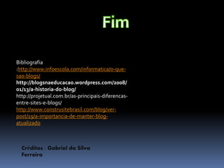 Bibliografia 
:http://www.infoescola.com/informatica/o-que-sao- 
blogs/ 
http://blogsnaeducacao.wordpress.com/2008/ 
01/13/a-historia-do-blog/ 
http://projetual.com.br/as-principais-diferencas-entre- 
sites-e-blogs/ 
http://www.construsitebrasil.com/blog/ver-post/ 
19/a-importancia-de-manter-blog-atualizado 
Créditos : Gabriel da Silva 
Ferreira 
