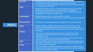 • Bridging biology, physic and chemistry leads to innovation
• Manufacturing and control is challenging as compared to standard drug production
• With recents crisis governments have policies to reduced the medical
expenses and drug reimbursements (Obama in USA has launched the
affordable care act)
• Governement creates more agencies and facilitators for biotech start-up take
off and seed capital to better survive the valley of death
• Biotech companies compete to attract investors and communicate on their
activities via the press platforms and social media (Linked in, twitter, blogs…)
• Stock market emphasize biotech success story such as Gilead or Biogen idec in
newspapers
• New nanomedicine have unknown safety risks that requires lcontingencies plan
• New medicine development needs to settle agreement between public private
institutions (academia, hospitals)
• As the technology s sourced from academia, it is important to define a strategy
that ensure market access for patient cure instead of pursuing medical research
that only benefit academic scientists
• Production and manufacturing should be respectful for environment policies
• Medical doctors expect from us to provide their patients therapy for incurable
disease and reduce side effects and patient burden of chemotherapy
• Not all patients will be able to pay the price for the new medicine, the therapy
affordability for the maximum of patient is key
• Biomedical industry is a business that is growing with the longer life expectancy,
and middle class wealth both leading to cancer incidence increase.
• The recent IPO in biotech has allowed severals VCs to exit and create new funds
for investing during 2015-2020
PESTL
 