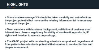 HIGHLIGHTS
> Score is above average 3.3 should be taken carefully and not reflect on
the project potential but more on the missing information tat is necessary
to support the project
> Team members with business background, validation of business area
interest from pharma, regulatory feasibility of combination products, IP
rights and freedom to operate on prodrugs.
> The PAPE project with outstanding scientists support and huge demand
from patients has a fantastic potential that requires to conduct further and
deeper assessment.
 