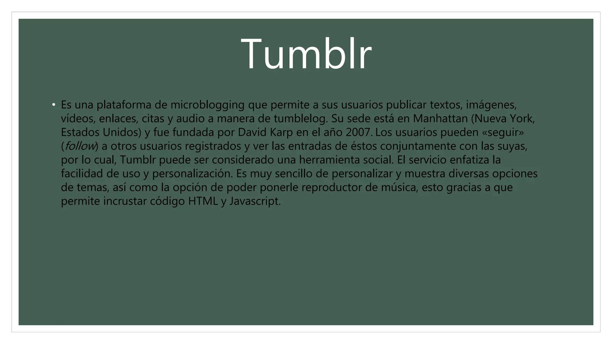 Tumblr
• Es una plataforma de microblogging que permite a sus usuarios publicar textos, imágenes,
vídeos, enlaces, citas y audio a manera de tumblelog. Su sede está en Manhattan (Nueva York,
Estados Unidos) y fue fundada por David Karp en el año 2007. Los usuarios pueden «seguir»
(follow) a otros usuarios registrados y ver las entradas de éstos conjuntamente con las suyas,
por lo cual, Tumblr puede ser considerado una herramienta social. El servicio enfatiza la
facilidad de uso y personalización. Es muy sencillo de personalizar y muestra diversas opciones
de temas, así como la opción de poder ponerle reproductor de música, esto gracias a que
permite incrustar código HTML y Javascript.
 