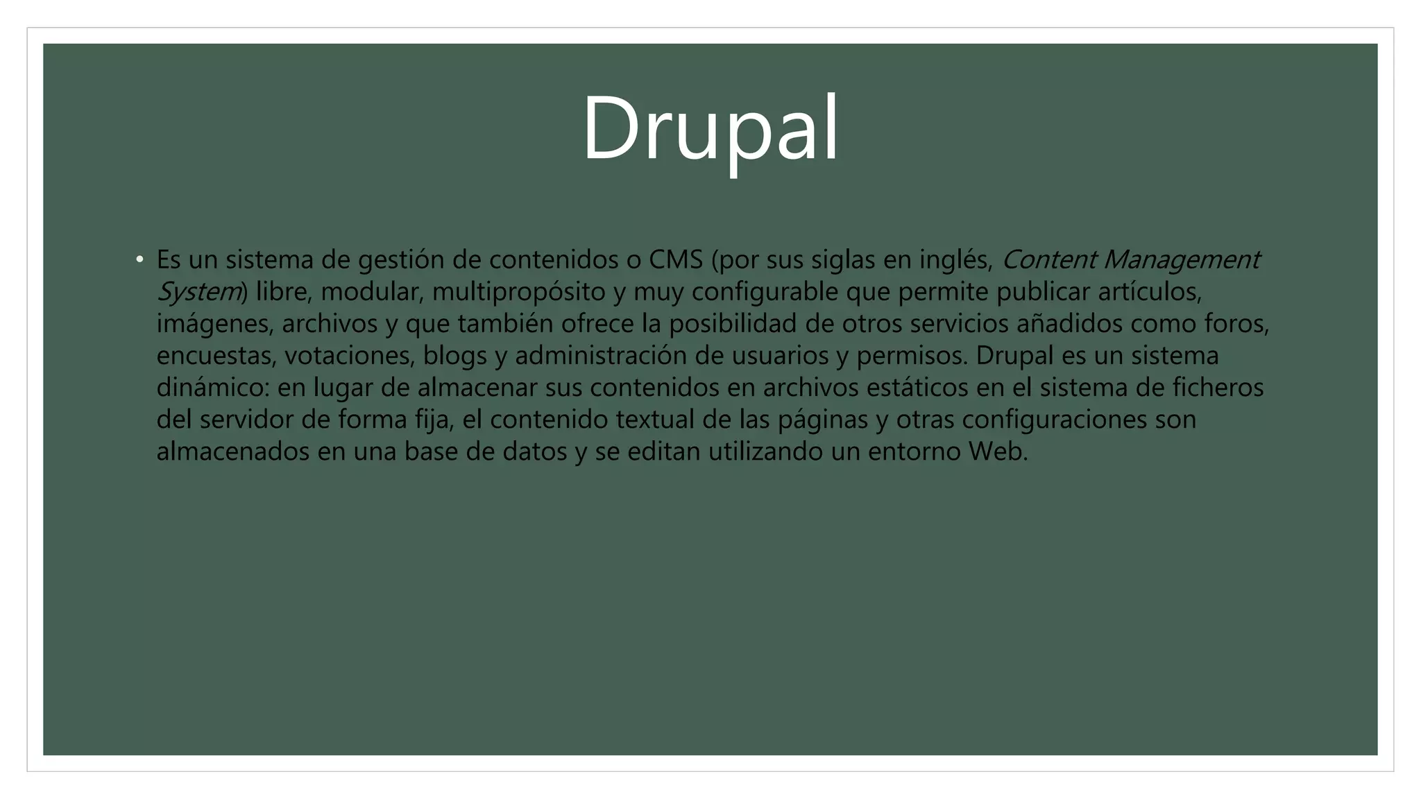 Drupal
• Es un sistema de gestión de contenidos o CMS (por sus siglas en inglés, Content Management
System) libre, modular, multipropósito y muy configurable que permite publicar artículos,
imágenes, archivos y que también ofrece la posibilidad de otros servicios añadidos como foros,
encuestas, votaciones, blogs y administración de usuarios y permisos. Drupal es un sistema
dinámico: en lugar de almacenar sus contenidos en archivos estáticos en el sistema de ficheros
del servidor de forma fija, el contenido textual de las páginas y otras configuraciones son
almacenados en una base de datos y se editan utilizando un entorno Web.
 