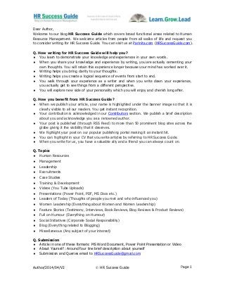 Author/2014/04/V2  HR Success Guide Page 1
Dear Author,
Welcome to our blog HR Success Guide which covers broad functional areas related to Human
Resource Management. We welcome articles from people from all walks of life and request you
to consider writing for HR Success Guide. You can visit us at Parinita.com (HRSuccessGuide.com).
Q. How writing for HR Success Guide will help you?
 You learn to demonstrate your knowledge and experiences in your own words.
 When you share your knowledge and experience by writing, you are actually cementing your
own thoughts. You will retain this experience longer because your mind has worked over it.
 Writing helps you bring clarity to your thoughts.
 Writing helps you create a logical sequence of events from start to end.
 You walk through your experience as a writer and when you write down your experience,
you actually get to see things from a different perspective.
 You will explore new side of your personality which you will enjoy and cherish long after.
Q. How you benefit from HR Success Guide?
 When we publish your article, your name is highlighted under the banner image so that it is
clearly visible to all our readers. You get instant recognition.
 Your contribution is acknowledged in our Contributors section. We publish a brief description
about you and acknowledge you as a renowned author.
 Your post is published (through RSS Feed) to more than 50 prominent blog sites across the
globe giving it the visibility that it deserves.
 We highlight your post on our popular publishing portal making it an instant hit.
 You can highlight in your CV that you write articles by referring to HR Success Guide.
 When you write for us, you have a valuable ally and a friend you can always count on.
Q. Topics
 Human Resources
 Management
 Leadership
 Recruitments
 Case Studies
 Training & Development
 Videos (You Tube Uploads)
 Presentations (Power Point, PDF, MS Docs etc.)
 Leaders of Today (Thoughts of people you met and who influenced you)
 Women Leadership (Everything about Women and Women Leadership)
 Feature Stories (Testimony, Interviews, Book Reviews, Blog Reviews & Product Reviews)
 Full on Humour (Everything on Humour)
 Social Initiatives (Corporate Social Responsibility)
 Blog (Everything related to Blogging)
 Miscellaneous (Any subject of your interest)
Q. Submission
 Article in one of these formats: MS Word Document, Power Point Presentation or Video
 About Yourself : Around four line brief description about yourself
 Submission and Queries email to HRSuccessGuide@gmail.com
 