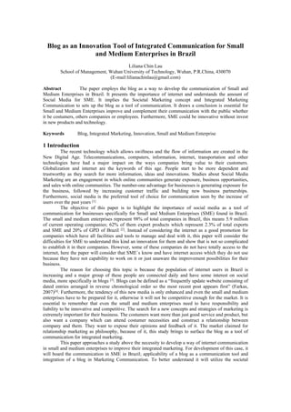 Blog as an Innovation Tool of Integrated Communication for Small
                  and Medium Enterprises in Brazil
                                       Liliana Chin Lau
        School of Management, Wuhan University of Technology, Wuhan, P.R.China, 430070
                              (E-mail:lilianachinlau@gmail.com)

Abstract           The paper employs the blog as a way to develop the communication of Small and
Medium Enterprises in Brazil. It presents the importance of internet and understands the amount of
Social Media for SME. It implies the Societal Marketing concept and Integrated Marketing
Communication to sets up the blog as a tool of communication. It draws a conclusion is essential for
Small and Medium Enterprises improve and complement their communication with the public whether
it be costumers, others companies or employees. Furthermore, SME could be innovative without invest
in new products and technology.

Keywords         Blog, Integrated Marketing, Innovation, Small and Medium Enterprise

1 Introduction
          The recent technology which allows swiftness and the flow of information are created in the
New Digital Age. Telecommunications, computers, information, internet, transportation and other
technologies have had a major impact on the ways companies bring value to their customers.
Globalization and internet are the keywords of this age. People start to be more dependent and
trustworthy as they search for more information, ideas and innovations. Studies about Social Media
Marketing are an engagement in which online communities generate exposure, business opportunities,
and sales with online communities. The number-one advantage for businesses is generating exposure for
the business, followed by increasing customer traffic and building new business partnerships.
Furthermore, social media is the preferred tool of choice for communication seen by the increase of
users over the past years [1]
          The objective of this paper is to highlight the importance of social media as a tool of
communication for businesses specifically for Small and Medium Enterprises (SME) found in Brazil.
The small and medium enterprises represent 98% of total companies in Brazil, this means 5.9 million
of current operating companies; 62% of them export products which represent 2.3% of total exports
and SME and 20% of GPD of Brazil [2]. Instead of considering the internet as a good promotion for
companies which have all facilities and tools to manage and deal with it, this paper will consider the
difficulties for SME to understand this kind an innovation for them and show that is not so complicated
to establish it in their companies. However, some of these companies do not have totally access to the
internet, here the paper will consider that SME´s know and have internet access which they do not use
because they have not capability to work on it or just unaware the improvement possibilities for their
business.
          The reason for choosing this topic is because the population of internet users in Brazil is
increasing and a major group of these people are connected daily and have some interest on social
media, more specifically in blogs [3]. Blogs can be defined as a “frequently update website consisting of
dated entries arranged in reverse chronological order so the most recent post appears first” (Farkas,
2007)[4]. Furthermore, the tendency of this new media is only enhanced and even the small and medium
enterprises have to be prepared for it, otherwise it will not be competitive enough for the market. It is
essential to remember that even the small and medium enterprises need to have responsibility and
liability to be innovative and competitive. The search for a new concepts and strategies of marketing is
extremely important for their business. The costumers want more than just good service and product, but
also want a company which can attend costumer necessities and construct a relationship between
company and them. They want to expose their opinions and feedback of it. The market claimed for
relationship marketing as philosophy, because of it, this study brings to surface the blog as a tool of
communication for integrated marketing.
          This paper approaches a study above the necessity to develop a way of internet communication
in small and medium enterprises to improve their integrated marketing. For development of this case, it
will board the communication in SME in Brazil; applicability of a blog as a communication tool and
integration of a blog in Marketing Communication. To better understand it will utilize the societal
 