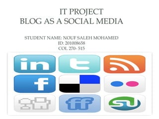 IT PROJECT
BLOG AS A SOCIAL MEDIA
 STUDENT NAME: NOUF SALEH MOHAMED
            ID: 201008658
            COL 270- 515
 