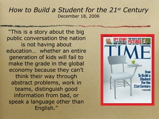 How to Build a Student for the 21 st  Century December 18, 2006 “ This is a story about the big public conversation the nation is not having about education…  whether an entire generation of kids will fail to make the grade in the global economy because they can’t think their way through abstract problems, work in teams, distinguish good information from bad, or speak a language other than English.” 