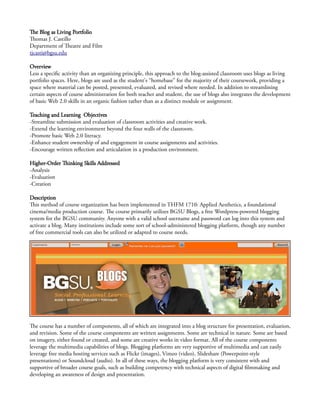 The Blog as Living Portfolio
Thomas J. Castillo
Department of Theatre and Film
tjcasti@bgsu.edu
Overview
Less a specific activity than an organizing principle, this approach to the blog-assisted classroom uses blogs as living
portfolio spaces. Here, blogs are used as the student's “homebase” for the majority of their coursework, providing a
space where material can be posted, presented, evaluated, and revised where needed. In addition to streamlining
certain aspects of course administration for both teacher and student, the use of blogs also integrates the development
of basic Web 2.0 skills in an organic fashion rather than as a distinct module or assignment.
Teaching and Learning Objectives
-Streamline submission and evaluation of classroom activities and creative work.
-Extend the learning environment beyond the four walls of the classroom.
-Promote basic Web 2.0 literacy.
-Enhance student ownership of and engagement in course assignments and activities.
-Encourage written reflection and articulation in a production environment.
Higher-Order Thinking Skills Addressed
-Analysis
-Evaluation
-Creation
Description
This method of course organization has been implemented in THFM 1710: Applied Aesthetics, a foundational
cinema/media production course. The course primarily utilizes BGSU Blogs, a free Wordpress-powered blogging
system for the BGSU community. Anyone with a valid school username and password can log into this system and
activate a blog. Many institutions include some sort of school-administered blogging platform, though any number
of free commercial tools can also be utilized or adapted to course needs.
The course has a number of components, all of which are integrated into a blog structure for presentation, evaluation,
and revision. Some of the course components are written assignments. Some are technical in nature. Some are based
on imagery, either found or created, and some are creative works in video format. All of the course components
leverage the multimedia capabilities of blogs. Blogging platforms are very supportive of multimedia and can easily
leverage free media hosting services such as Flickr (images), Vimeo (video), Slideshare (Powerpoint-style
presentations) or Soundcloud (audio). In all of these ways, the blogging platform is very consistent with and
supportive of broader course goals, such as building competency with technical aspects of digital filmmaking and
developing an awareness of design and presentation.
 