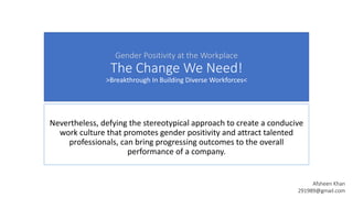 Gender Positivity at the Workplace
The Change We Need!
>Breakthrough In Building Diverse Workforces<
Nevertheless, defying the stereotypical approach to create a conducive
work culture that promotes gender positivity and attract talented
professionals, can bring progressing outcomes to the overall
performance of a company.
Afsheen Khan
291989@gmail.com
 