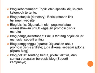  Blog kebersamaan: Topik lebih spesifik ditulis oleh
kelompok tertentu.
 Blog petunjuk (directory): Berisi ratusan link
halaman website.
 Blog bisnis: Digunakan oleh pegawai atau
wirausahawan untuk kegiatan promosi bisnis
mereka
 Blog pengejawantahan: Fokus tentang objek diluar
manusia; seperti anjing
 Blog pengganggu (spam): Digunakan untuk
promosi bisnis affiliate; juga dikenal sebagai splogs
(Spam Blog)
 Blog politik: Tentang berita, politik, aktivis, dan
semua persoalan berbasis blog (Seperti
kampanye).
 