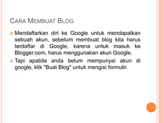 CARA MEMBUAT BLOG
 Mendaftarkan diri ke Google untuk mendapatkan
sebuah akun, sebelum membuat blog kita harus
terdaftar di Google, karena untuk masuk ke
Blogger.com, harus menggunakan akun Google.
 Tapi apabila anda belum mempunyai akun di
google, klik "Buat Blog" untuk mengisi formulir.
 