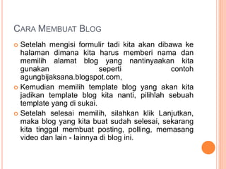 CARA MEMBUAT BLOG
 Setelah mengisi formulir tadi kita akan dibawa ke
halaman dimana kita harus memberi nama dan
memilih alamat blog yang nantinyaakan kita
gunakan seperti contoh
agungbijaksana.blogspot.com,
 Kemudian memilih template blog yang akan kita
jadikan template blog kita nanti, pilihlah sebuah
template yang di sukai.
 Setelah selesai memilih, silahkan klik Lanjutkan,
maka blog yang kita buat sudah selesai, sekarang
kita tinggal membuat posting, polling, memasang
video dan lain - lainnya di blog ini.
 
